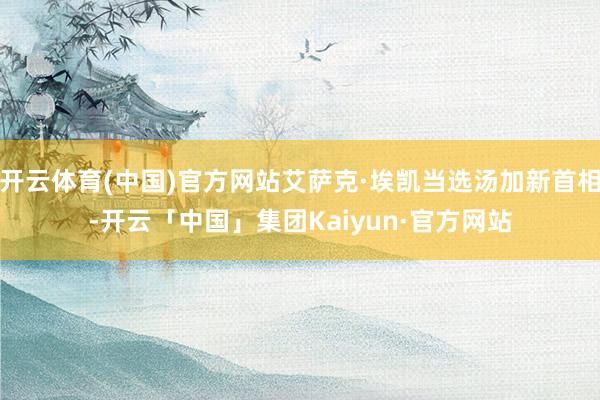 开云体育(中国)官方网站艾萨克·埃凯当选汤加新首相-开云「中国」集团Kaiyun·官方网站