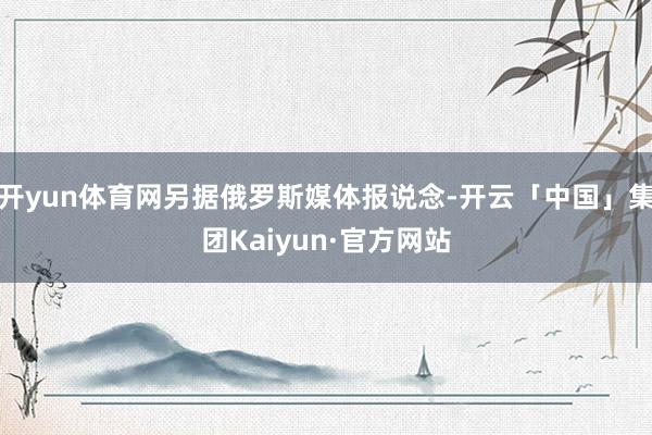 开yun体育网另据俄罗斯媒体报说念-开云「中国」集团Kaiyun·官方网站