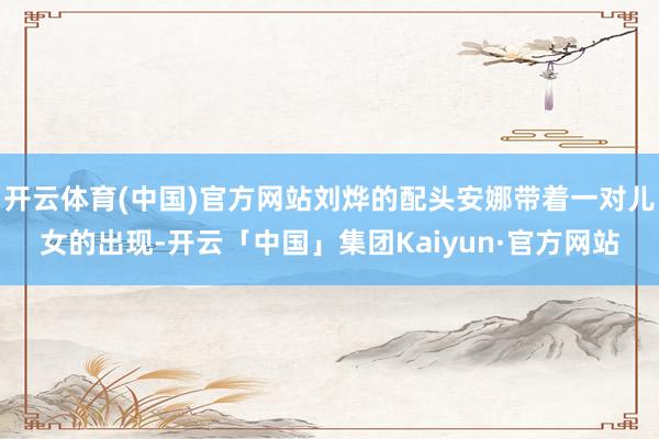 开云体育(中国)官方网站刘烨的配头安娜带着一对儿女的出现-开云「中国」集团Kaiyun·官方网站