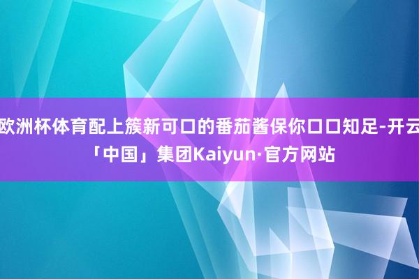 欧洲杯体育配上簇新可口的番茄酱保你口口知足-开云「中国」集团Kaiyun·官方网站