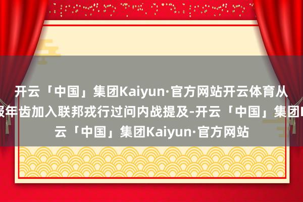 开云「中国」集团Kaiyun·官方网站开云体育从他年青时试图谎报年齿加入联邦戎行过问内战提及-开云「中国」集团Kaiyun·官方网站