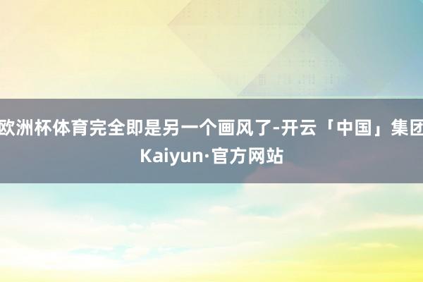 欧洲杯体育完全即是另一个画风了-开云「中国」集团Kaiyun·官方网站