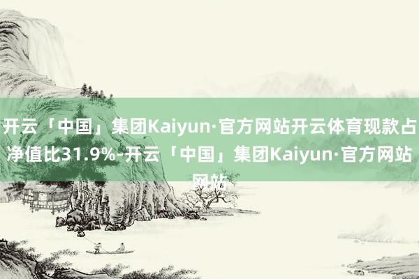 开云「中国」集团Kaiyun·官方网站开云体育现款占净值比31.9%-开云「中国」集团Kaiyun·官方网站
