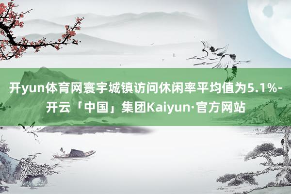 开yun体育网寰宇城镇访问休闲率平均值为5.1%-开云「中国」集团Kaiyun·官方网站