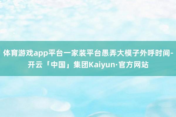 体育游戏app平台一家装平台愚弄大模子外呼时间-开云「中国」集团Kaiyun·官方网站