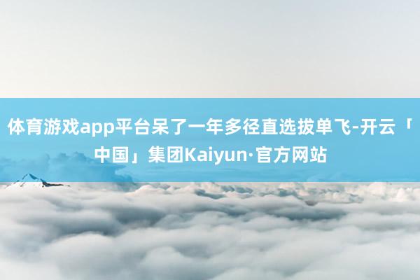 体育游戏app平台呆了一年多径直选拔单飞-开云「中国」集团Kaiyun·官方网站