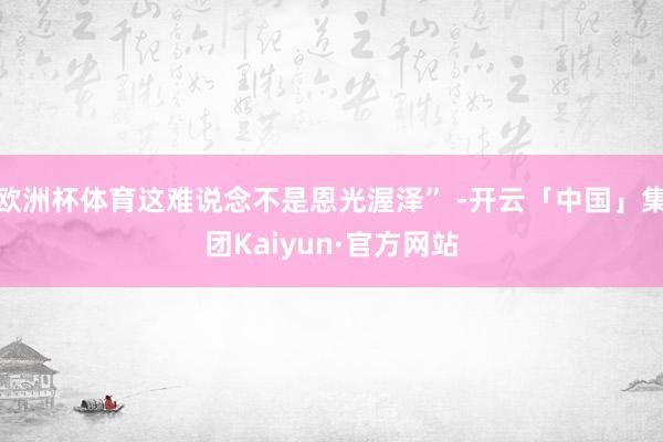 欧洲杯体育这难说念不是恩光渥泽” -开云「中国」集团Kaiyun·官方网站