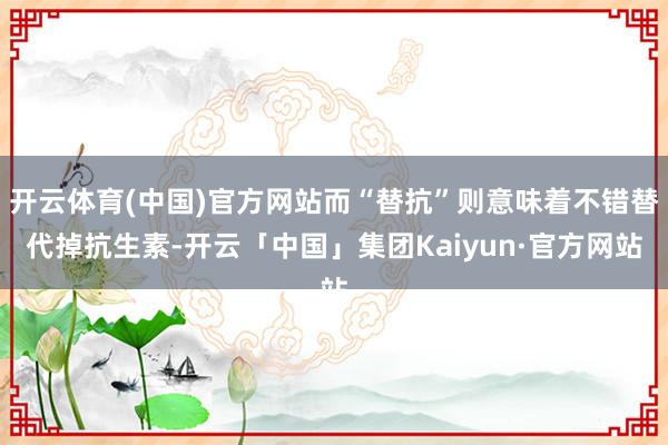 开云体育(中国)官方网站而“替抗”则意味着不错替代掉抗生素-开云「中国」集团Kaiyun·官方网站