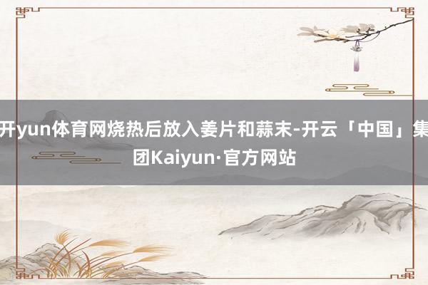 开yun体育网烧热后放入姜片和蒜末-开云「中国」集团Kaiyun·官方网站