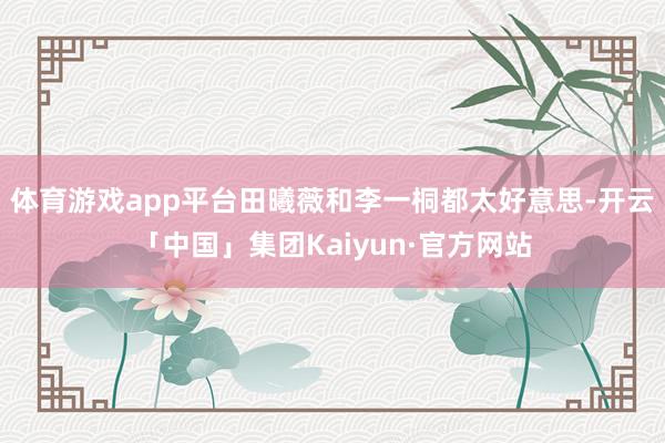 体育游戏app平台田曦薇和李一桐都太好意思-开云「中国」集团Kaiyun·官方网站