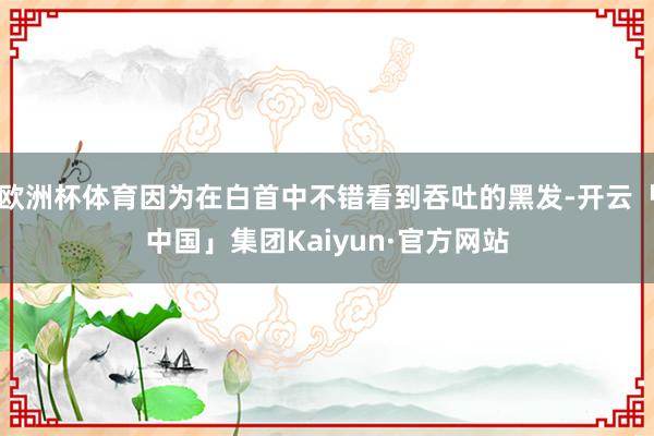 欧洲杯体育因为在白首中不错看到吞吐的黑发-开云「中国」集团Kaiyun·官方网站