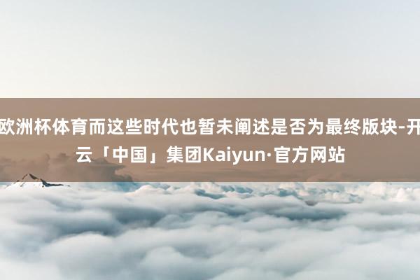 欧洲杯体育而这些时代也暂未阐述是否为最终版块-开云「中国」集团Kaiyun·官方网站