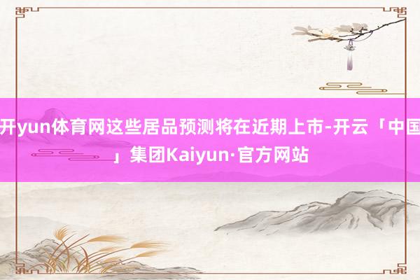 开yun体育网这些居品预测将在近期上市-开云「中国」集团Kaiyun·官方网站