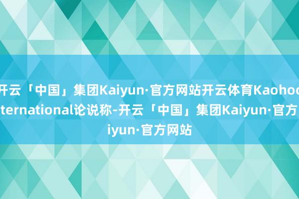 开云「中国」集团Kaiyun·官方网站开云体育Kaohoon International论说称-开云「中国」集团Kaiyun·官方网站