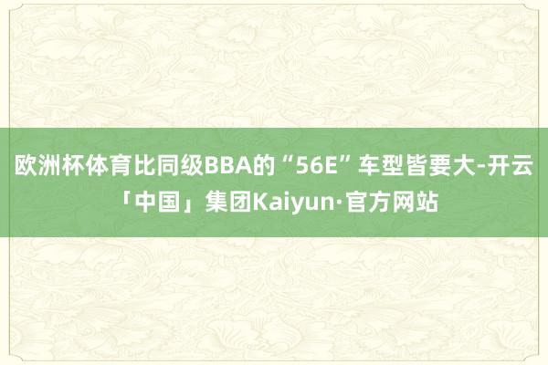 欧洲杯体育比同级BBA的“56E”车型皆要大-开云「中国」集团Kaiyun·官方网站