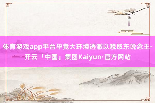 体育游戏app平台毕竟大环境透澈以貌取东说念主-开云「中国」集团Kaiyun·官方网站