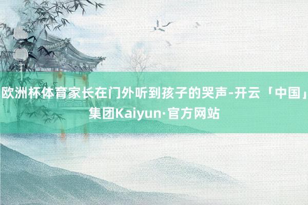 欧洲杯体育家长在门外听到孩子的哭声-开云「中国」集团Kaiyun·官方网站