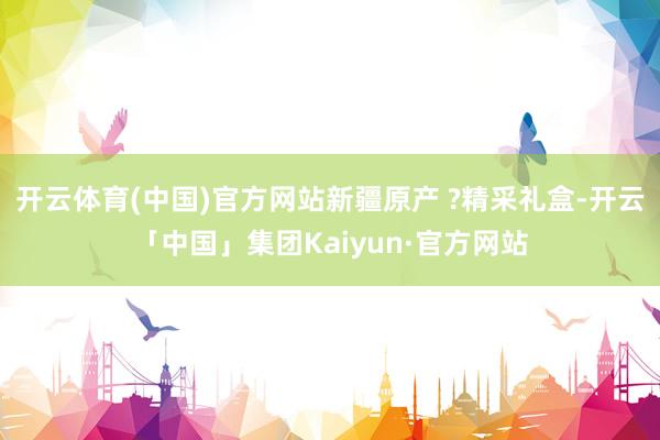开云体育(中国)官方网站新疆原产 ?精采礼盒-开云「中国」集团Kaiyun·官方网站