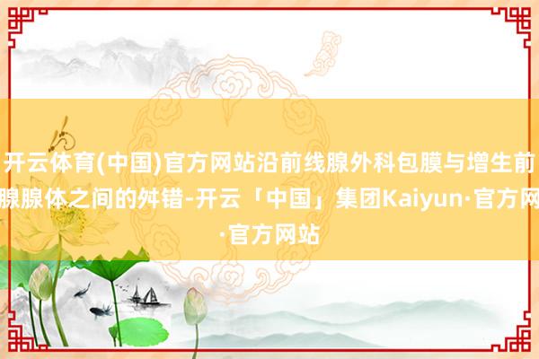 开云体育(中国)官方网站沿前线腺外科包膜与增生前线腺腺体之间的舛错-开云「中国」集团Kaiyun·官方网站