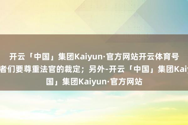 开云「中国」集团Kaiyun·官方网站开云体育号召环球党维持者们要尊重法官的裁定;另外-开云「中国」集团Kaiyun·官方网站