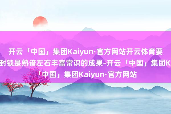 开云「中国」集团Kaiyun·官方网站开云体育要津时刻的安然和封锁是熟谙左右丰富常识的成果-开云「中国」集团Kaiyun·官方网站
