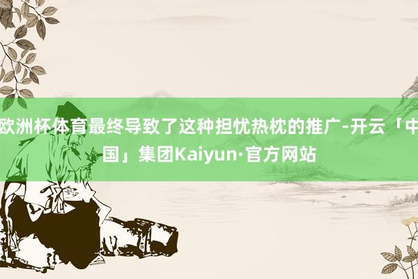 欧洲杯体育最终导致了这种担忧热枕的推广-开云「中国」集团Kaiyun·官方网站