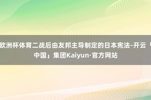欧洲杯体育二战后由友邦主导制定的日本宪法-开云「中国」集团Kaiyun·官方网站