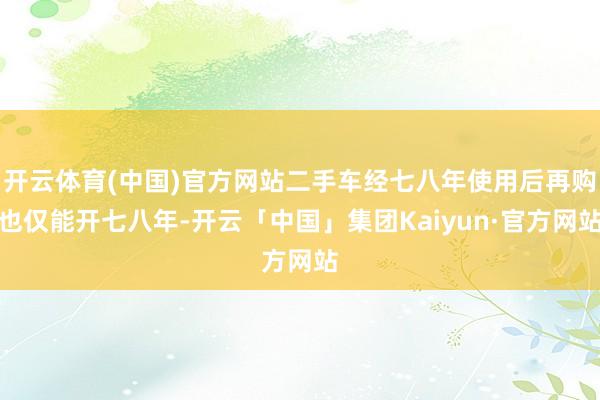 开云体育(中国)官方网站二手车经七八年使用后再购也仅能开七八年-开云「中国」集团Kaiyun·官方网站