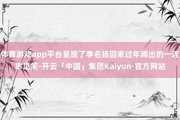 体育游戏app平台呈现了李名扬回家过年闹出的一连串见笑-开云「中国」集团Kaiyun·官方网站
