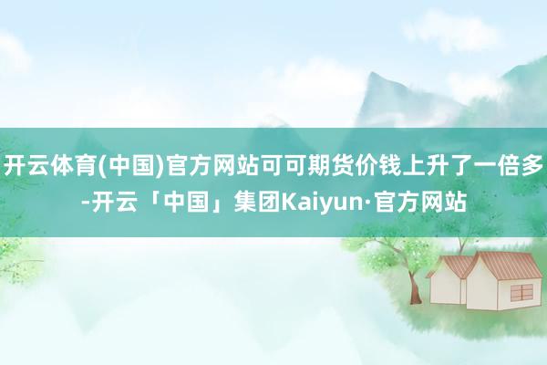 开云体育(中国)官方网站可可期货价钱上升了一倍多-开云「中国」集团Kaiyun·官方网站