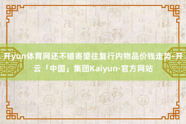 开yun体育网还不错寄望往复行内物品价钱走势-开云「中国」集团Kaiyun·官方网站