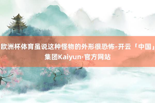 欧洲杯体育虽说这种怪物的外形很恐怖-开云「中国」集团Kaiyun·官方网站