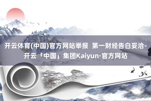 开云体育(中国)官方网站举报 第一财经告白妥洽-开云「中国」集团Kaiyun·官方网站