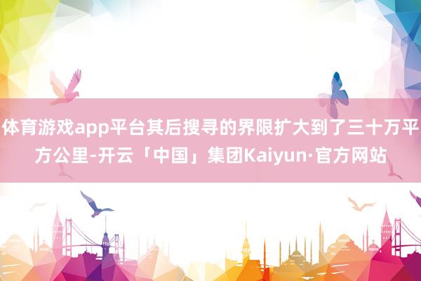 体育游戏app平台其后搜寻的界限扩大到了三十万平方公里-开云「中国」集团Kaiyun·官方网站
