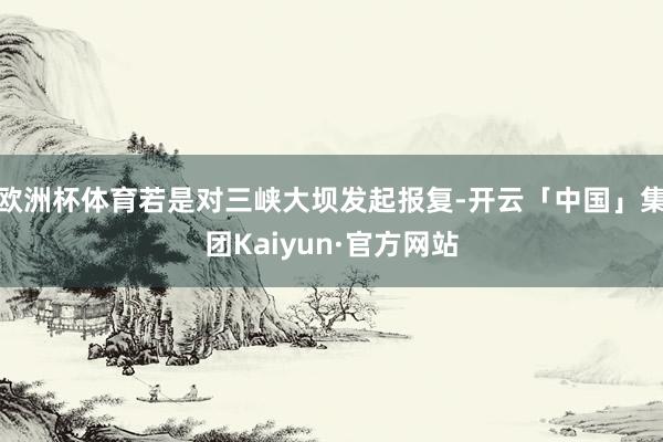 欧洲杯体育若是对三峡大坝发起报复-开云「中国」集团Kaiyun·官方网站