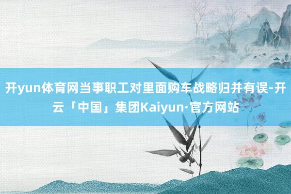 开yun体育网当事职工对里面购车战略归并有误-开云「中国」集团Kaiyun·官方网站