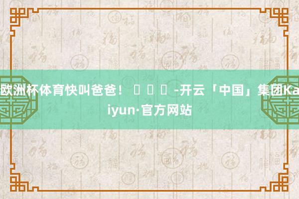 欧洲杯体育快叫爸爸！ ​​​-开云「中国」集团Kaiyun·官方网站