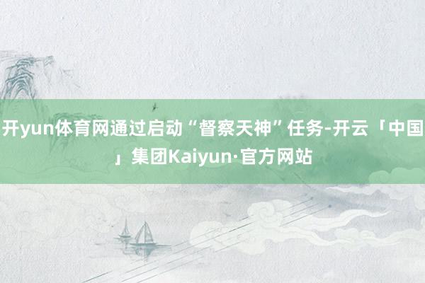 开yun体育网通过启动“督察天神”任务-开云「中国」集团Kaiyun·官方网站