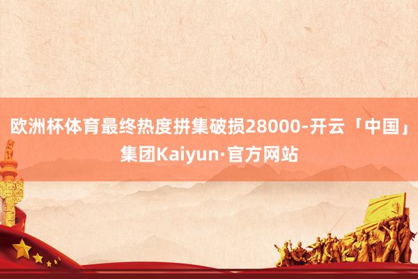 欧洲杯体育最终热度拼集破损28000-开云「中国」集团Kaiyun·官方网站