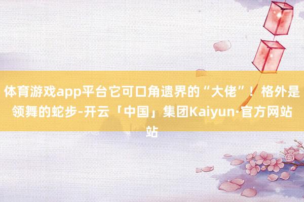 体育游戏app平台它可口角遗界的“大佬”!格外是领舞的蛇步-开云「中国」集团Kaiyun·官方网站