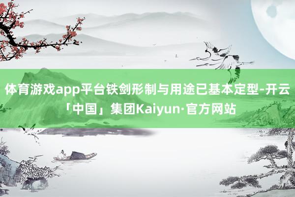 体育游戏app平台铁剑形制与用途已基本定型-开云「中国」集团Kaiyun·官方网站