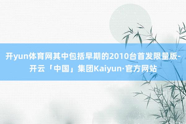 开yun体育网其中包括早期的2010台首发限量版-开云「中国」集团Kaiyun·官方网站
