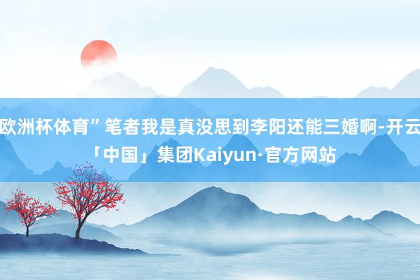 欧洲杯体育”笔者我是真没思到李阳还能三婚啊-开云「中国」集团Kaiyun·官方网站