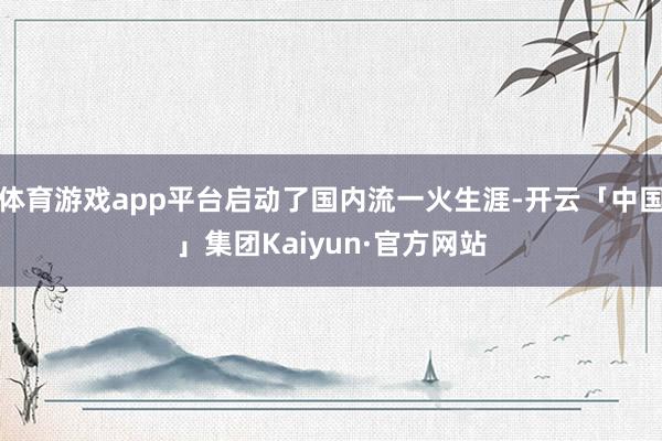 体育游戏app平台启动了国内流一火生涯-开云「中国」集团Kaiyun·官方网站