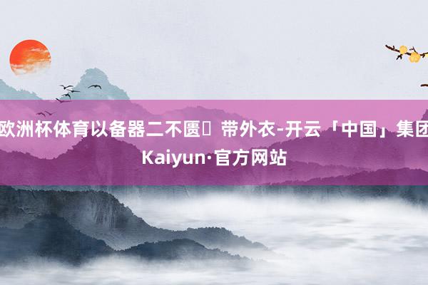 欧洲杯体育以备器二不匮✅带外衣-开云「中国」集团Kaiyun·官方网站