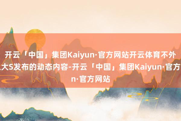 开云「中国」集团Kaiyun·官方网站开云体育不外比拟大S发布的动态内容-开云「中国」集团Kaiyun·官方网站