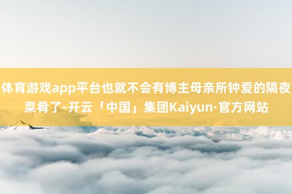 体育游戏app平台也就不会有博主母亲所钟爱的隔夜菜肴了-开云「中国」集团Kaiyun·官方网站