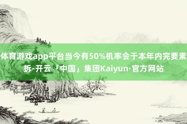 体育游戏app平台当今有50%机率会于本年内完要素拆-开云「中国」集团Kaiyun·官方网站