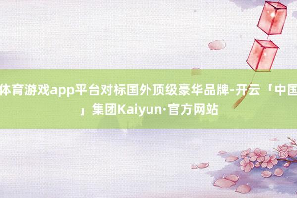 体育游戏app平台对标国外顶级豪华品牌-开云「中国」集团Kaiyun·官方网站