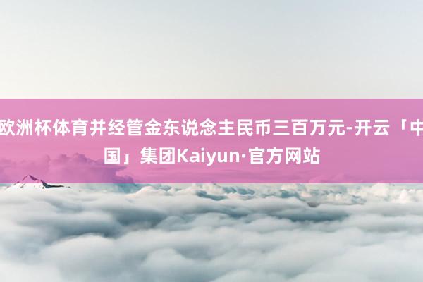 欧洲杯体育并经管金东说念主民币三百万元-开云「中国」集团Kaiyun·官方网站